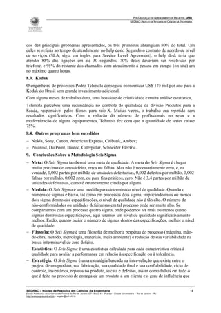 PÓS-GRADUAÇÃO EM GERENCIAMENTO DE PROJETOS - UFRJ
                                                                                                       SEGRAC – NÚCLEO DE PESQUISA EM CIÊNCIAS DA ENGENHARIA




dos dez principais problemas apresentados, os três primeiros abrangiam 80% do total. Um
deles se referia ao tempo de atendimento no help desk. Segundo o contrato de acordo de nível
de serviços (SLA, sigla em inglês para Service Level Agreement), o help desk teria que
atender 85% das ligações em até 30 segundos; 70% delas deveriam ser resolvidas por
telefone, e 95% do restante dos chamados com atendimento à pessoa em campo (on site) em
no máximo quatro horas.
8.3. Kodak
O engenheiro de processos Pedro Tchmola conseguiu economizar US$ 175 mil por ano para a
Kodak do Brasil sem grande investimento adicional.
Com alguns meses de trabalho duro, uma boa dose de criatividade e muita análise estatística,
Tchmola percebeu uma redundância no controle de qualidade da divisão Produtos para a
Saúde, responsável pelos filmes para raio-X. Muitas vezes, o trabalho era repetido sem
resultados significativos. Com a redução do número de profissionais no setor e a
modernização de alguns equipamentos, Tchmola fez com que a quantidade de testes caísse
75%.
8.4. Outros programas bem sucedidos
− Nokia, Sony, Canon, American Express, Citibank, Ambev;
− Polaroid, Du Point, Itautec, Caterpillar, Schneider Electric.
9. Conclusões Sobre a Metodologia Seis Sigma
− Meta: O Seis Sigma também é uma meta de qualidade. A meta do Seis Sigma é chegar
  muito próximo de zero defeito, erros ou falhas. Mas não é necessariamente zero, é, na
  verdade, 0,002 partes por milhão de unidades defeituosas, 0,002 defeitos por milhão, 0,002
  falhas por milhão, 0,002 ppm, ou para fins práticos, zero. Não é 3,4 partes por milhão de
  unidades defeituosas, como é erroneamente citado por alguns.
− Medida: O Seis Sigma é uma medida para determinado nível de qualidade. Quando o
  número de sigmas é baixo, tal como em processos dois sigma, implicando mais ou menos
  dois sigma dentro das especificações, o nível de qualidade não é tão alto. O número de
  não-conformidades ou unidades defeituosas em tal processo pode ser muito alto. Se
  compararmos com um processo quatro sigma, onde podemos ter mais ou menos quatro
  sigmas dentro das especificações, aqui teremos um nível de qualidade significativamente
  melhor. Então, quanto maior o número de sigmas dentro das especificações, melhor o nível
  de qualidade.
− Filosofia: O Seis Sigma é uma filosofia de melhoria perpétua do processo (máquina, mão-
  de-obra, método, metrologia, materiais, meio ambiente) e redução de sua variabilidade na
  busca interminável de zero defeito.
− Estatística: O Seis Sigma é uma estatística calculada para cada característica crítica à
  qualidade para avaliar a performance em relação à especificação ou à tolerância.
− Estratégia: O Seis Sigma é uma estratégia baseada na inter-relação que existe entre o
  projeto de um produto, sua fabricação, sua qualidade final e sua confiabilidade, ciclo de
  controle, inventários, reparos no produto, sucata e defeitos, assim como falhas em tudo o
  que é feito no processo de entrega de um produto a um cliente e o grau de influência que


SEGRAC – Núcleo de Pesquisa em Ciências da Engenharia                                                                                                     15
Escola Politécnica da Universidade Federal do Rio de Janeiro -CT– Bloco A – 2º andar - Cidade Universitária – Rio de Janeiro – RJ
http://www.segrac.poli.ufrj.br – segrac@poli.ufrj.br
 