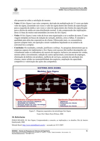 PÓS-GRADUAÇÃO EM GERENCIAMENTO DE PROJETOS - UFRJ
                                                                                                       SEGRAC – NÚCLEO DE PESQUISA EM CIÊNCIAS DA ENGENHARIA




  eles possam ter sobre a satisfação do mesmo.
− Valor: O Seis Sigma é um valor composto, derivado da multiplicação de 12 vezes um dado
  valor de sigma, assumindo seis vezes o valor do sigma dentro dos limites de especificação
  para a esquerda da média e seis vezes o valor do sigma dentro dos limites de especificação
  para a direita da média em uma distribuição normal. A não compreensão das implicações
  disso é à base de muitos mal-entendidos em torno do Seis Sigma.
− Visão: O Seis Sigma é uma visão de levar uma organização a ser a melhor do ramo. É uma
  viagem intrépida em busca da redução da variação, defeitos, erros e falhas. É estender a
  qualidade para além das expectativas do cliente. Oferecendo mais, os consumidores
  querem comprar mais, em oposição a terem vendedores bajulando-os na tentativa de
  convencê-los a comprar.
− Conclusão: Os resultados, contudo, justificam o esforço. As pesquisas demonstram que as
  empresas capazes de implementar o Seis Sigma com sucesso têm melhor desempenho em
  virtualmente todos os indicadores de sucesso do negócio, inclusive em aumento de vendas,
  retorno sobre o investimento, redução de custos operacionais, crescimento de empregos,
  eliminação de defeitos em produtos, melhoria de serviços, aumento da satisfação dos
  clientes, maior solidez na sustentatibilidade dos negócios, ampliação da capacidade
  competitiva e valorização das ações das companhias.




                                      Figura 5 – Diagrama esquemático da metodologia Seis Sigma
                                                      Fonte: Prof. Mario Perez-Wilson, 2000
10. Referências
PEREZ-WILSON, M. Seis Sigma: Compreendendo o conceito, as implicações e os desafios. Rio de Janeiro:
Qualitymark, 2000.
Minitab Brasil: http://www.minitabbrasil.com.br/ – acessado em 10/11/2007.


SEGRAC – Núcleo de Pesquisa em Ciências da Engenharia                                                                                                     16
Escola Politécnica da Universidade Federal do Rio de Janeiro -CT– Bloco A – 2º andar - Cidade Universitária – Rio de Janeiro – RJ
http://www.segrac.poli.ufrj.br – segrac@poli.ufrj.br
 