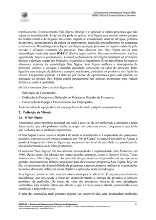 PÓS-GRADUAÇÃO EM GERENCIAMENTO DE PROJETOS - UFRJ
                                                                                                       SEGRAC – NÚCLEO DE PESQUISA EM CIÊNCIAS DA ENGENHARIA




repetidamente. Eventualmente, Seis Sigma abrange e é aplicado a outros processos que não
sejam de manufaturada. Hoje em dia pode-se aplicar Seis Sigma para muitos outros campos
do conhecimento e de negócio, tais como, suporte ao consumidor, setor de serviços, gerência
de projetos, gerenciamento da cadeia de suprimentos, medicina, procedimentos de segurança
e call centers. Metodologia Seis Sigma aperfeiçoa qualquer processo de negócio existente pela
revisão e afinação constante do processo. Para alcançar isto, Seis Sigma utiliza uma
metodologia conhecida como DMAIC (Define opportunities, Measure performance, Analyze
opportunity, Improve performance, Control performance). Seis Sigma incorpora os princípios
básicos e técnicas usadas em Negócios, Estatística e Engenharia. Esses três pilares formam os
elementos centrais da metodologia Seis Sigma. Seis Sigma melhora o desempenho de
processo, diminui a variação e mantém qualidade consistente da saída do processo. Estas
ligações para redução de defeitos e aumento nos lucros, qualidade do produto e satisfação do
cliente. Ela permite somente 3.4 defeitos por milhão de oportunidades para cada produto ou
transação de serviço. Seis Sigma confia pesadamente nas técnicas estatísticas para reduzir
defeitos e medir a qualidade.
Os três elementos chave de Seis Sigma são:
− Satisfação do Consumidor;
− Definição de Processos e Definição de Métricas e Medidas de Processos;
− Construção da Equipe e Envolvimento dos Empregados.
Todo membro da equipe deve ter um papel bem definido e objetivos mensuráveis.
2. Definição do Método
2.1. O Seis Sigma
Assumindo como premissa principal que tudo é possível de ser melhorado e adotando a regra
fundamental que não podemos melhorar o que não podemos medir, chegamos à conclusão
que os dados são os melhores argumentos.
O Seis Sigma é uma maneira objetiva de medir o desempenho e a capacidade dos processos,
produtos, serviços ou até mesmo empresas em “Nível Sigma” e compará-los entre si. Assim, é
possível designar um valor de Sigma que represente seu nível de qualidade e a quantidade de
não-conformidades ou defeitos produzidos.
O conceito "Seis Sigma" foi inicialmente desenvolvido e implementado pela Motorola, em
1986. Desde então, foi adotada por outras grandes empresas, como a General Eletric, Texas
Instruments e Allied Signal Inc. Ao contrário do que acontecia no passado, em que apenas as
grandes multinacionais tinham capacidade para desenvolver programas Seis Sigma, hoje em
dia, o crescimento da disponibilidade de programas externos, permite também às organizações
de menor dimensão definirem como objetivo a aplicação desta metodologia.
Seis Sigma é, acima de tudo, uma iniciativa estratégica de alto nível. É um processo altamente
disciplinado que nos ajuda a focar no desenvolvimento e entrega de produtos e serviços
próximos da perfeição. Do ponto de vista dos processos, trata-se de uma abordagem
sistemática para reduzir falhas que afetam o que é crítico para o cliente, aumentando a sua
satisfação e reduzindo custos.
É uma das estratégias mais potentes alguma vez desenvolvidas para desencadear melhorias


SEGRAC – Núcleo de Pesquisa em Ciências da Engenharia                                                                                                      2
Escola Politécnica da Universidade Federal do Rio de Janeiro -CT– Bloco A – 2º andar - Cidade Universitária – Rio de Janeiro – RJ
http://www.segrac.poli.ufrj.br – segrac@poli.ufrj.br
 