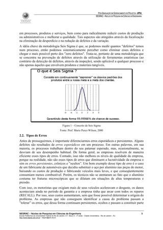 PÓS-GRADUAÇÃO EM GERENCIAMENTO DE PROJETOS - UFRJ
                                                                                                       SEGRAC – NÚCLEO DE PESQUISA EM CIÊNCIAS DA ENGENHARIA




em processos, produtos e serviços, bem como para radicalmente reduzir custos de produção
ou administrativos e melhorar a qualidade. Tais aspectos são atingidos através da focalização
na eliminação de desperdício e na redução de defeitos e da variação.
A idéia chave da metodologia Seis Sigma é que, se podemos medir quantos "defeitos" temos
num processo, então podemos sistematicamente perceber como eliminar esses defeitos e
chegar o mais possível perto dos "zero defeitos". Trata-se, portanto de uma metodologia que
se concentra na prevenção de defeitos através da utilização de ferramentas estatísticas (ao
contrário da detecção de defeitos, através da inspeção), sendo aplicável a qualquer processo e
não apenas àqueles que envolvem produtos e materiais tangíveis.




                                                          Figura 1 – Conceito de Seis Sigma
                                                      Fonte: Prof. Mario Perez-Wilson, 2000
2.2. Tipos de Erros
Antes de prosseguirmos, é importante diferenciarmos erros esporádicos e persistentes. Alguns
defeitos são resultados de erros esporádicos em um processo. Em outras palavras, em sua
maioria, os processos trabalham dentro do seu patamar esperado, mas, ocasionalmente, se
desviam de seu desempenho habitual. De forma geral, as empresas resolvem de maneira
eficiente esses tipos de erros. Contudo, isso não melhora os níveis de qualidade da empresa,
porque na realidade, não são esses tipos de erros que diminuem a lucratividade da empresa e
sim os erros persistentes, crônicos e ”ocultos”. Um bom exemplo desse tipo de erro é o caso
de um fabricante de automóveis que decidiu substituir o aço por alumínio nas peças do motor,
baixando os custos de produção e fabricando veículos mais leves, e que conseqüentemente
consumiam menos combustível. Porém, os técnicos não se atentaram ao fato que o alumínio
costuma ter fraturas microscópicas que se dilatam em situações de altas temperaturas e
pressão.
Com isso, os motoristas que exigiam mais de seus veículos aceleravam o desgaste, os danos
aconteciam ainda no período de garantia e a empresa tinha que arcar com todos os reparos
(RECALL). Por isso, seus custos aumentaram, sem que fosse possível determinar a origem do
problema. As empresas que não conseguem identificar a causa do problema passam a
”tolerar” os erros, que dessa forma continuam persistentes, ocultos e passam a constituir parte


SEGRAC – Núcleo de Pesquisa em Ciências da Engenharia                                                                                                      3
Escola Politécnica da Universidade Federal do Rio de Janeiro -CT– Bloco A – 2º andar - Cidade Universitária – Rio de Janeiro – RJ
http://www.segrac.poli.ufrj.br – segrac@poli.ufrj.br
 