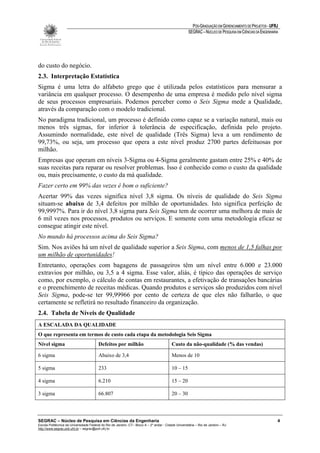 PÓS-GRADUAÇÃO EM GERENCIAMENTO DE PROJETOS - UFRJ
                                                                                                       SEGRAC – NÚCLEO DE PESQUISA EM CIÊNCIAS DA ENGENHARIA




do custo do negócio.
2.3. Interpretação Estatística
Sigma é uma letra do alfabeto grego que é utilizada pelos estatísticos para mensurar a
variância em qualquer processo. O desempenho de uma empresa é medido pelo nível sigma
de seus processos empresariais. Podemos perceber como o Seis Sigma mede a Qualidade,
através da comparação com o modelo tradicional.
No paradigma tradicional, um processo é definido como capaz se a variação natural, mais ou
menos três sigmas, for inferior à tolerância de especificação, definida pelo projeto.
Assumindo normalidade, este nível de qualidade (Três Sigma) leva a um rendimento de
99,73%, ou seja, um processo que opera a este nível produz 2700 partes defeituosas por
milhão.
Empresas que operam em níveis 3-Sigma ou 4-Sigma geralmente gastam entre 25% e 40% de
suas receitas para reparar ou resolver problemas. Isso é conhecido como o custo da qualidade
ou, mais precisamente, o custo da má qualidade.
Fazer certo em 99% das vezes é bom o suficiente?
Acertar 99% das vezes significa nível 3,8 sigma. Os níveis de qualidade do Seis Sigma
situam-se abaixo de 3,4 defeitos por milhão de oportunidades. Isto significa perfeição de
99,9997%. Para ir do nível 3,8 sigma para Seis Sigma tem de ocorrer uma melhora de mais de
6 mil vezes nos processos, produtos ou serviços. E somente com uma metodologia eficaz se
consegue atingir este nível.
No mundo há processos acima do Seis Sigma?
Sim. Nos aviões há um nível de qualidade superior a Seis Sigma, com menos de 1,5 falhas por
um milhão de oportunidades!
Entretanto, operações com bagagens de passageiros têm um nível entre 6.000 e 23.000
extravios por milhão, ou 3,5 a 4 sigma. Esse valor, aliás, é típico das operações de serviço
como, por exemplo, o cálculo de contas em restaurantes, a efetivação de transações bancárias
e o preenchimento de receitas médicas. Quando produtos e serviços são produzidos com nível
Seis Sigma, pode-se ter 99,99966 por cento de certeza de que eles não falharão, o que
certamente se refletirá no resultado financeiro da organização.
2.4. Tabela de Níveis de Qualidade
A ESCALADA DA QUALIDADE
O que representa em termos de custo cada etapa da metodologia Seis Sigma
Nível sigma                              Defeitos por milhão                               Custo da não-qualidade (% das vendas)

6 sigma                                  Abaixo de 3,4                                     Menos de 10

5 sigma                                  233                                               10 – 15

4 sigma                                  6.210                                             15 – 20

3 sigma                                  66.807                                            20 – 30



SEGRAC – Núcleo de Pesquisa em Ciências da Engenharia                                                                                                      4
Escola Politécnica da Universidade Federal do Rio de Janeiro -CT– Bloco A – 2º andar - Cidade Universitária – Rio de Janeiro – RJ
http://www.segrac.poli.ufrj.br – segrac@poli.ufrj.br
 