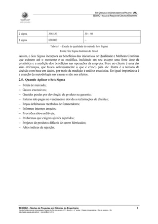 PÓS-GRADUAÇÃO EM GERENCIAMENTO DE PROJETOS - UFRJ
                                                                                                       SEGRAC – NÚCLEO DE PESQUISA EM CIÊNCIAS DA ENGENHARIA




2 sigma                                  308.537                                           30 – 40

1 sigma                                  690.000                                           –

                                           Tabela 1 – Escala de qualidade do método Seis Sigma
                                                         Fonte: Six Sigma Institute do Brasil
Assim, o Seis Sigma incorpora os benefícios das iniciativas de Qualidade e Melhora Contínua
que existem até o momento e as modifica, incluindo em seu escopo uma forte dose de
estatística e a medição dos benefícios nas operações da empresa. Foco no cliente é uma das
suas diferenças, que busca continuamente o que é crítico para ele. Outra é a tomada de
decisão com base em dados, por meio da medição e análise estatística. De igual importância é
a atuação da metodologia nas causas e não nos efeitos.
2.5. Quando Aplicar o Seis Sigma
−    Perda de mercado;
−    Gastos excessivos;
−    Grandes perdas por devolução de produto na garantia;
−    Faturas não pagas no vencimento devido a reclamações de clientes;
−    Peças defeituosas recebidas de fornecedores;
−    Informes internos errados;
−    Previsões não-confiáveis;
−    Problemas que exigem ajustes repetidos;
−    Projetos de produtos difíceis de serem fabricados;
−    Altos índices de rejeição.




SEGRAC – Núcleo de Pesquisa em Ciências da Engenharia                                                                                                      5
Escola Politécnica da Universidade Federal do Rio de Janeiro -CT– Bloco A – 2º andar - Cidade Universitária – Rio de Janeiro – RJ
http://www.segrac.poli.ufrj.br – segrac@poli.ufrj.br
 