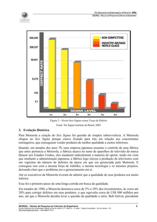 PÓS-GRADUAÇÃO EM GERENCIAMENTO DE PROJETOS - UFRJ
                                                                                                       SEGRAC – NÚCLEO DE PESQUISA EM CIÊNCIAS DA ENGENHARIA




                                           Figura 2 – Níveis Seis Sigma versus Taxas de Defeito
                                                    Fonte: Six Sigma Institute do Brasil, 2005
3. Evolução Histórica
Para Motorola a criação do Seis Sigma foi questão de simples sobrevivência. A Motorola
chegou ao Seis Sigma porque estava ficando para trás em relação aos concorrentes
estrangeiros, que conseguiam vender produtos de melhor qualidade a custos inferiores.
Quando, em meados dos anos 70, uma empresa japonesa assumiu o controle de uma fábrica
que antes pertencia a Motorola, a fabrica atuava no ramo de aparelhos de televisão da marca
Quasar nos Estados Unidos, eles mudaram radicalmente a maneira de operar, tendo em vista
que mediante a administração japonesa, a fábrica logo iniciou a produção de televisores com
um vigésimo do número de defeitos da época em que era gerenciada pela Motorola. E
conseguiu isso com a mesma força de trabalho, a mesma tecnologia e os mesmos projetos,
deixando claro que o problema era o gerenciamento em si.
Até os executivos da Motorola tiveram de admitir que a qualidade de seus produtos era muito
inferior.
Esse foi o primeiro passo de uma longa corrida em busca da qualidade.
Em meados de 1980, a Motorola destinava cerca de 5% a 10% dos investimentos, às vezes até
20% para corrigir defeitos em seus produtos, o que equivalia cerca de US$ 900 milhões por
ano, até que a Motorola decidiu levar a questão da qualidade a sério. Bob Galvin, presidente


SEGRAC – Núcleo de Pesquisa em Ciências da Engenharia                                                                                                      6
Escola Politécnica da Universidade Federal do Rio de Janeiro -CT– Bloco A – 2º andar - Cidade Universitária – Rio de Janeiro – RJ
http://www.segrac.poli.ufrj.br – segrac@poli.ufrj.br
 