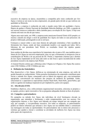PÓS-GRADUAÇÃO EM GERENCIAMENTO DE PROJETOS - UFRJ
                                                                                                       SEGRAC – NÚCLEO DE PESQUISA EM CIÊNCIAS DA ENGENHARIA




executivo da empresa na época, encaminhou a companhia pelo rumo conhecido por Seis
Sigma e tornou-se um ícone na área empresarial, em grande parte devido ao que realizou em
qualidade na Motorola.
Atualmente, a empresa é conhecida em todo o mundo como líder em qualidade e lucros.
Depois de ganhar o Prêmio Nacional de Qualidade Malcolm Baldrige, em 1988, o segredo de
seu sucesso tornou-se conhecido e abriu caminho para a revolução do Seis Sigma. E hoje esse
sistema está mais em alta do que nunca.
Alguns anos mais tarde, em 1996, a empresa norte americana General Eletric (GE) propôs a si
mesma o desafio de atingir o nível de qualidade Seis Sigma em todos os seus processos: do
projeto à fabricação, prolongando-se até os serviços.
Começava a nascer então o caso mais famoso de aplicação sistemática e bem sucedida da
ferramenta Seis Sigma, sendo até hoje considerado modelo a ser seguido por todos. Sob a
liderança de seu presidente Jack Welch, os resultados foram tão rápidos quanto
surpreendentes.
Sem sombra de dúvidas essa experiência foi importante não só para a GE, mas também para o
futuro do Seis Sigma no universo empresarial, uma vez que a ferramenta se enriqueceu com as
contribuições de Welch e de seu pessoal da GE. Porém, é importante citarmos que o destino
do Seis Sigma implantado na GE teria sido outro se não fosse o apoio incondicional do então
presidente executivo da empresa Jack Welch.
A General Electric estima que a diferença entre 3-Sigma ou 4-Sigma e Seis Sigma lhe custava
entre US$ 8 bilhões a US$ 12 bilhões por ano.
4. Definição dos Stakeholders
Para desenvolver o Seis Sigma, definiu-se na estruturação de uma empresa, um estilo de
gestão baseado no conhecimento. Várias posições hierárquicas da corporação contribuem para
iniciar o método Seis Sigma, começando com os líderes da empresa, que, com treinamento
apropriado, convertessem em mentores dos projetos de melhoria da qualidade. Então,
selecionam-se e capacitam-se especialistas (master black-belts, black-belts, green-belts), que
serão os agentes de mudança responsáveis por implantá-los, junto com equipes.
4.1. Alta direção (CEO)
Estabelece objetivos, cria a infra-estrutura organizacional necessária, seleciona os projetos e
as equipes, presta o apoio necessário e faz as perguntas adequadas durante as fases do projeto.
4.2. Campeões e patrocinadores
Os campeões no método Seis Sigma são indivíduos de nível hierárquico elevado na
organização, que entendem a ferramenta e estão comprometidos com seu sucesso. Em
organizações maiores, o Seis Sigma será liderado em tempo integral por um campeão que
seja, por exemplo, o vice-presidente executivo. Em todas as empresas, os patrocinadores
podem ser líderes informais que utilizam o Seis Sigma em seu trabalho diário e comunicam
sua mensagem em todas as oportunidades. Os patrocinadores são os donos dos processos e
sistemas que ajudam a iniciar e coordenar as atividades de melhoria Seis Sigma nas áreas
pelas quais são responsáveis.



SEGRAC – Núcleo de Pesquisa em Ciências da Engenharia                                                                                                      7
Escola Politécnica da Universidade Federal do Rio de Janeiro -CT– Bloco A – 2º andar - Cidade Universitária – Rio de Janeiro – RJ
http://www.segrac.poli.ufrj.br – segrac@poli.ufrj.br
 