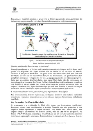 PÓS-GRADUAÇÃO EM GERENCIAMENTO DE PROJETOS - UFRJ
                                                                                                       SEGRAC – NÚCLEO DE PESQUISA EM CIÊNCIAS DA ENGENHARIA




Em geral, os blackbelts ajudam os green-belts a definir seus projetos antes, participam do
treinamento com os segundos e prestam-lhes assistências em seus projetos posteriores.




                                          Figura 3 – Stakeholders em um programa de Seis Sigma
                                                    Fonte: Six Sigma Institute do Brasil, 2005
Quantos membros há dentro de uma organização?
Como já mencionado, o n° de funcionários dedicados em tempo integral ao Seis Sigma não é
grande. Os programas Seis Sigma maduros têm em média 1% de sua força de trabalho
destinada à posição de black-belts. Em geral existe um master black-belt para cada dez
blackbelts, ou cerca de um master black-belt por mil funcionários. Em geral um black-belt
completará entre cinco e sete projetos por ano. As equipes de projetos são lideradas por green-
belts, que, ao contrário dos black-belts e dos master black-belts, não são empregados em
tempo integral no programa Seis Sigma. Os black-belts são funcionários altamente prezados e
com freqüência são recrutados para ocupar altos cargos de gerência em outras partes da
empresa. Depois do Seis Sigma estar em vigor por três anos ou mais, o número de antigos
black-belts tende a ser mais ou menos o mesmo que o número de black-belts ativos.
É necessário contratar novos funcionários para implementar o Seis Sigma?
Não necessariamente. Um dos objetivos do Seis Sigma é promover uma mudança cultural na
organização e treinar os funcionários nos novos métodos, técnicas, ferramentas e medições da
qualidade.
4.6. Formação e Certificação Black-belts
O treinamento e a certificação de Black Belts requer um investimento considerável.
Entretanto, como vimos anteriormente, o retorno financeiro que eles propiciam a suas
empresas supera rapidamente o capital investido. Para formar um Cinturão Preto, uma
empresa chega a desembolsar, nos Estados Unidos, mais de US$ 30 mil por pessoa. No
Brasil, o QSP (Qualidade, segurança e produtividade) fez um convênio com uma das mais
importantes organizações americanas de consultoria e treinamento em Seis Sigma, a Smarter

SEGRAC – Núcleo de Pesquisa em Ciências da Engenharia                                                                                                      9
Escola Politécnica da Universidade Federal do Rio de Janeiro -CT– Bloco A – 2º andar - Cidade Universitária – Rio de Janeiro – RJ
http://www.segrac.poli.ufrj.br – segrac@poli.ufrj.br
 