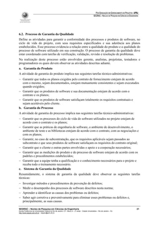 PÓS-GRADUAÇÃO EM GERENCIAMENTO DE PROJETOS - UFRJ
                                                                                                       SEGRAC – NÚCLEO DE PESQUISA EM CIÊNCIAS DA ENGENHARIA




6.2. Processo de Garantia da Qualidade
Define as atividades para garantir a conformidade dos processos e produtos de software, no
ciclo de vida do projeto, com seus requisitos especificados e sua aderência aos planos
estabelecidos. Esse processo evidencia a relação entre a qualidade do produto e a qualidade do
processo de software utilizado em sua construção. O processo de garantia da qualidade deve
estar coordenado com tarefas de verificação, validação, revisão e resolução de problemas.
Na realização deste processo estão envolvidos gerente, analistas, projetistas, testadores e
programadores os quais devem observar as atividades descritas adiante.
a. Garantia do Produto
A atividade de garantia do produto implica nas seguintes tarefas técnico-administrativas:
− Garantir que todos os planos exigidos pelo contrato de fornecimento estejam de acordo
   com o mesmo, sejam documentados, estejam mutuamente consistentes e sejam executados
   quando exigidos;
− Garantir que os produtos de software e sua documentação estejam de acordo com o
   contrato e os planos;
− Garantir que os produtos de software satisfaçam totalmente os requisitos contratuais e
   sejam aceitáveis pelo cliente.
b. Garantia do Processo
A atividade de garantia do processo implica nas seguintes tarefas técnico-administrativas:
− Garantir que os processos do ciclo de vida do software utilizados no projeto estejam de
   acordo com o contrato e os planos;
− Garantir que as práticas de engenharia de software, o ambiente de desenvolvimento, o
   ambiente de teste e as bibliotecas estejam de acordo com o contrato, com as negociações e
   com os planos;
− Garantir, no caso de subcontratação, que os requisitos aplicáveis sejam passados ao
   subcontrato e que seus produtos de software satisfaçam os requisitos do contrato original;
− Garantir que o cliente e outras partes envolvidas o apoio e a cooperação necessários;
− Garantir que as medições do produto e do processo de software estejam de acordo com os
   padrões e procedimentos estabelecidos;
− Garantir que a equipe tenha a qualificação e o conhecimento necessários para o projeto e
   receba todo o treinamento necessário.
c. Sistema de Garantia da Qualidade
Resumidamente, o sistema de garantia da qualidade deve observar as seguintes tarefas
técnicas:
−    Investigar métodos e procedimentos de prevenção de defeitos;
−    Medir o desempenho dos processos de software descritos nesta norma;
−    Aprender a identificar as causas dos problemas ou defeitos;
−    Saber agir corretiva e preventivamente para eliminar esses problemas ou defeitos e,
     principalmente, as suas causas.

SEGRAC – Núcleo de Pesquisa em Ciências da Engenharia                                                                                                     21
Escola Politécnica da Universidade Federal do Rio de Janeiro -CT– Bloco A – 2º andar - Cidade Universitária – Rio de Janeiro – RJ
http://www.segrac.poli.ufrj.br – segrac@poli.ufrj.br
 