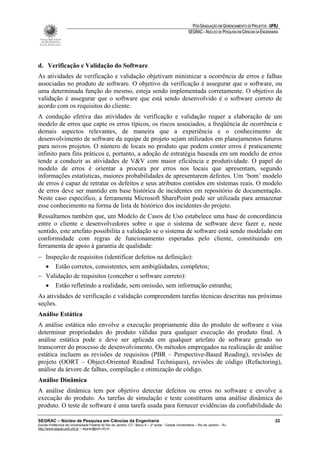 PÓS-GRADUAÇÃO EM GERENCIAMENTO DE PROJETOS - UFRJ
                                                                                                       SEGRAC – NÚCLEO DE PESQUISA EM CIÊNCIAS DA ENGENHARIA




d. Verificação e Validação do Software
As atividades de verificação e validação objetivam minimizar a ocorrência de erros e falhas
associadas no produto de software. O objetivo da verificação é assegurar que o software, ou
uma determinada função do mesmo, esteja sendo implementada corretamente. O objetivo da
validação é assegurar que o software que está sendo desenvolvido é o software correto de
acordo com os requisitos do cliente.
A condução efetiva das atividades de verificação e validação requer a elaboração de um
modelo de erros que capte os erros típicos, os riscos associados, a freqüência de ocorrência e
demais aspectos relevantes, de maneira que a experiência e o conhecimento de
desenvolvimento de software da equipe de projeto sejam utilizados em planejamentos futuros
para novos projetos. O número de locais no produto que podem conter erros é praticamente
infinito para fins práticos e, portanto, a adoção de estratégia baseada em um modelo de erros
tende a conduzir as atividades de V&V com maior eficiência e produtividade. O papel do
modelo de erros é orientar a procura por erros nos locais que apresentam, segundo
informações estatísticas, maiores probabilidades de apresentarem defeitos. Um ‘bom’ modelo
de erros é capaz de retratar os defeitos e seus atributos contidos em sistemas reais. O modelo
de erros deve ser mantido em base histórica de incidentes em repositório de documentação.
Neste caso específico, a ferramenta Microsoft SharePoint pode ser utilizada para armazenar
esse conhecimento na forma de lista de histórico dos incidentes do projeto.
Ressaltamos também que, um Modelo de Casos de Uso estabelece uma base de concordância
entre o cliente e desenvolvedores sobre o que o sistema de software deve fazer e, neste
sentido, este artefato possibilita a validação se o sistema de software está sendo modelado em
conformidade com regras de funcionamento esperadas pelo cliente, constituindo em
ferramenta de apoio à garantia de qualidade:
− Inspeção de requisitos (identificar defeitos na definição):
  • Estão corretos, consistentes, sem ambigüidades, completos;
− Validação de requisitos (conceber o software correto):
  • Estão refletindo a realidade, sem omissão, sem informação estranha;
As atividades de verificação e validação compreendem tarefas técnicas descritas nas próximas
seções.
Análise Estática
A análise estática não envolve a execução propriamente dita do produto de software e visa
determinar propriedades do produto válidas para qualquer execução do produto final. A
análise estática pode e deve ser aplicada em qualquer artefato de software gerado no
transcorrer do processo de desenvolvimento. Os métodos empregados na realização de análise
estática incluem as revisões de requisitos (PBR – Perspective-Based Reading), revisões de
projeto (OORT – Object-Oriented Readind Techniques), revisões de código (Refactoring),
análise da árvore de falhas, compilação e otimização de código.
Análise Dinâmica
A análise dinâmica tem por objetivo detectar defeitos ou erros no software e envolve a
execução do produto. As tarefas de simulação e teste constituem uma análise dinâmica do
produto. O teste de software é uma tarefa usada para fornecer evidências da confiabilidade do

SEGRAC – Núcleo de Pesquisa em Ciências da Engenharia                                                                                                     22
Escola Politécnica da Universidade Federal do Rio de Janeiro -CT– Bloco A – 2º andar - Cidade Universitária – Rio de Janeiro – RJ
http://www.segrac.poli.ufrj.br – segrac@poli.ufrj.br
 