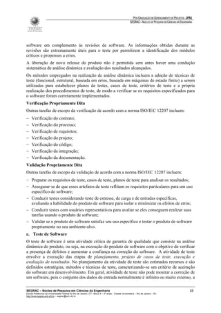 PÓS-GRADUAÇÃO EM GERENCIAMENTO DE PROJETOS - UFRJ
                                                                                                       SEGRAC – NÚCLEO DE PESQUISA EM CIÊNCIAS DA ENGENHARIA




software em complemento às revisões de software. As informações obtidas durante as
revisões são extremamente úteis para o teste por permitirem a identificação dos módulos
críticos e propensos a erros.
A liberação de novo release do produto não é permitida sem antes haver uma condução
sistemática de análise dinâmica e avaliação dos resultados alcançados.
Os métodos empregados na realização de análise dinâmica incluem a adoção de técnicas de
teste (funcional, estrutural, baseada em erros, baseada em máquinas de estado finito) a serem
utilizadas para estabelecer planos de testes, casos de teste, critérios de teste e a própria
realização dos procedimentos de teste, de modo a verificar se os requisitos especificados para
o software foram corretamente implementados.
Verificação Propriamente Dita
Outras tarefas de escopo da verificação de acordo com a norma ISO/IEC 12207 incluem:
−    Verificação do contrato;
−    Verificação do processo;
−    Verificação de requisitos;
−    Verificação do projeto;
−    Verificação do código;
−    Verificação da integração;
−    Verificação da documentação.
Validação Propriamente Dita
Outras tarefas de escopo da validação de acordo com a norma ISO/IEC 12207 incluem:
− Preparar os requisitos de teste, casos de teste, planos de teste para analisar os resultados;
− Assegurar-se de que esses artefatos de teste reflitam os requisitos particulares para um uso
  específico do software;
− Conduzir testes considerando teste de estresse, de carga e de entradas específicas,
  avaliando a habilidade do produto de software para isolar e minimizar os efeitos de erros;
− Conduzir testes com usuários representativos para avaliar se eles conseguem realizar suas
  tarefas usando o produto de software;
− Validar se o produto de software satisfaz seu uso específico e testar o produto de software
  propriamente no seu ambiente-alvo.
e. Teste de Software
O teste de software é uma atividade crítica de garantia de qualidade que consiste na análise
dinâmica do produto, ou seja, na execução do produto de software com o objetivo de verificar
a presença de defeitos e aumentar a confiança na correção do software. A atividade de teste
envolve a execução das etapas de planejamento, projeto de casos de teste, execução e
avaliação de resultados. No planejamento da atividade de teste são estimados recursos e são
definidos estratégias, métodos e técnicas de teste, caracterizando-se um critério de aceitação
do software em desenvolvimento. Em geral, atividade de teste não pode mostrar a correção de
um software, pois o conjunto dos dados de entrada normalmente é infinito ou muito extenso, a

SEGRAC – Núcleo de Pesquisa em Ciências da Engenharia                                                                                                     23
Escola Politécnica da Universidade Federal do Rio de Janeiro -CT– Bloco A – 2º andar - Cidade Universitária – Rio de Janeiro – RJ
http://www.segrac.poli.ufrj.br – segrac@poli.ufrj.br
 