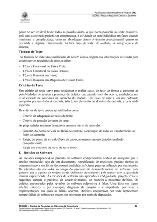 PÓS-GRADUAÇÃO EM GERENCIAMENTO DE PROJETOS - UFRJ
                                                                                                       SEGRAC – NÚCLEO DE PESQUISA EM CIÊNCIAS DA ENGENHARIA




ponto de ser inviável testar todas as possibilidades, o que corresponderia ao teste exaustivo,
pelo qual a correção poderia ser comprovada. A atividade de teste é dividida em fases visando
minimizar a complexidade, tanto na abordagem desenvolvimento procedimental quanto na
orientada a objetos. Basicamente, há três fases de teste: de unidade, de integração e de
sistema.
Técnicas de Teste
 As técnicas de teste são classificadas de acordo com a origem das informações utilizadas para
estabelecer os requisitos de teste, a saber:
−    Técnica Funcional ou Caixa Preta;
−    Técnica Estrutural ou Caixa Branca;
−    Técnica Baseada em Erros;
−    Técnica Baseada em Máquinas de Estado Finito.
Critérios de Teste
Um critério de teste serve para selecionar e avaliar casos de teste de forma a aumentar as
possibilidades de revelar a presença de defeitos ou, quando isso não ocorre, estabelecer um
nível elevado de confiança na correção do produto. Um caso de teste é um par ordenado
composto por um dado de entrada, isto é, um elemento do domínio de entrada, e pela saída
esperada.
Os critérios de teste podem ser utilizados como:
− Critério de adequação de casos de teste;
− Critério de geração de casos de teste.
As propriedades mínimas desejáveis em um critério de teste são:
− Garantir, do ponto de vista do fluxo de controle, a execução de todas as transferências de
  fluxo de controle;
− Exigir, do ponto de vista do fluxo de dados, ao menos um uso de todo resultado
  computacional;
− Exigir um conjunto de casos de teste finito.
f. Revisões de Software
As revisões (inspeções) no produto de software compreendem o ideal de assegurar que o
artefato produzido, seja ele um documento, especificação de requisitos, projeto técnico ou
outro resultado a ser fornecido, possui qualidade suficiente para ser utilizado por seu usuário.
Os artefatos são revisados ao longo do processo de desenvolvimento de software, para
garantir que a equipe de projeto esteja utilizando documentos pelo menos com a qualidade
mínima especificada. As revisões de software são aplicadas a código-fonte, projeto técnico,
requisitos durante o processo de desenvolvimento, de maneira a encontrar defeitos. Os
defeitos encontrados pelas revisões de software referem-se à faltas. Uma falta em algum
artefato estático – pro exemplo, diagrama de projeto – é importante por levar a
implementações nas quais as falhas ocorrem. Defeitos encontrados por teste representam
sempre falhas do software e podem ser rastreadas por meio de depuração.


SEGRAC – Núcleo de Pesquisa em Ciências da Engenharia                                                                                                     24
Escola Politécnica da Universidade Federal do Rio de Janeiro -CT– Bloco A – 2º andar - Cidade Universitária – Rio de Janeiro – RJ
http://www.segrac.poli.ufrj.br – segrac@poli.ufrj.br
 