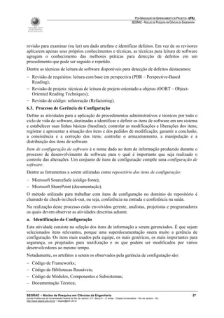 PÓS-GRADUAÇÃO EM GERENCIAMENTO DE PROJETOS - UFRJ
                                                                                                       SEGRAC – NÚCLEO DE PESQUISA EM CIÊNCIAS DA ENGENHARIA




revisão para examinar (ou ler) um dado artefato e identificar defeitos. Em vez de os revisores
aplicarem apenas seus próprios conhecimentos e técnicas, as técnicas para leitura de software
agregam o conhecimento das melhores práticas para detecção de defeitos em um
procedimento que pode ser seguido e repetido.
Dentre as técnicas de leitura de software disponíveis para detecção de defeitos destacamos:
− Revisão de requisitos: leitura com base em perspectiva (PBR – Perspective-Based
  Reading);
− Revisão de projeto: técnicas de leitura de projeto orientado a objetos (OORT – Object-
  Oriented Reading Techniques);
− Revisão de código: refatoração (Refactoring).
6.3. Processo de Gerência de Configuração
Define as atividades para a aplicação de procedimentos administrativos e técnicos por todo o
ciclo de vida do software, destinadas a identificar e definir os itens de software em um sistema
e estabelecer suas linhas básicas (baseline); controlar as modificações e liberações dos itens;
registrar e apresentar a situação dos itens e dos pedidos de modificação; garantir a conclusão,
a consistência e a correção dos itens; controlar o armazenamento, a manipulação e a
distribuição dos itens de software.
Item de configuração de software é o nome dado ao item de informação produzido durante o
processo de desenvolvimento de software para o qual é importante que seja realizado o
controle das alterações. Um conjunto de itens de configuração compõe uma configuração de
software.
Dentre as ferramentas a serem utilizadas como repositório dos itens de configuração:
− Microsoft SourceSafe (código fonte);
− Microsoft SharePoint (documentação).
O método utilizado para trabalhar com itens de configuração no domínio do repositório é
chamado de check-in/check-out, ou seja, conferência na entrada e conferência na saída.
Na realização deste processo estão envolvidos gerente, analistas, projetistas e programadores
os quais devem observar as atividades descritas adiante.
a. Identificação da Configuração
Esta atividade consiste na seleção dos itens de informação a serem gerenciados. É que sejam
selecionados itens relevantes, porque uma superdocumentação onera muito a gerência de
configuração. Os itens mais usados pela equipe, os mais genéricos, os mais importantes para
segurança, os projetados para reutilização e os que podem ser modificados por vários
desenvolvedores ao mesmo tempo.
Notadamente, os artefatos a serem os observados pela gerência de configuração são:
−    Código de Frameworks;
−    Código de Bibliotecas Reusáveis;
−    Código de Módulos, Componentes e Subsistemas;
−    Documentação Técnica;

SEGRAC – Núcleo de Pesquisa em Ciências da Engenharia                                                                                                     27
Escola Politécnica da Universidade Federal do Rio de Janeiro -CT– Bloco A – 2º andar - Cidade Universitária – Rio de Janeiro – RJ
http://www.segrac.poli.ufrj.br – segrac@poli.ufrj.br
 