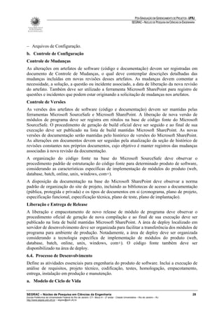 PÓS-GRADUAÇÃO EM GERENCIAMENTO DE PROJETOS - UFRJ
                                                                                                       SEGRAC – NÚCLEO DE PESQUISA EM CIÊNCIAS DA ENGENHARIA




− Arquivos de Configuração.
b. Controle de Configuração
Controle de Mudanças
As alterações em artefatos de software (código e documentação) devem ser registradas em
documento de Controle de Mudanças, o qual deve contemplar descrições detalhadas das
mudanças incluídas em novas revisões desses artefatos. As mudanças devem comentar a
necessidade, a solução, a questão ou incidente associado, a data de liberação da nova revisão
do artefato. Também deve ser utilizado a ferramenta Microsoft SharePoint para registro de
questões e incidentes que podem estar originando a solicitação de mudanças nos artefatos.
Controle de Versões
As versões dos artefatos de software (código e documentação) devem ser mantidas pelas
ferramentas Microsoft SourceSafe e Microsoft SharePoint. A liberação de nova versão de
módulos de programa deve ser registra em rótulos na base de código fonte do Microsoft
SourceSafe. O procedimento de geração de build oficial deve ser seguido e ao final de sua
execução deve ser publicado na lista de build mantidas Microsoft SharePoint. As novas
versões de documentação serão mantidas pelo histórico de versões do Microsoft SharePoint.
As alterações em documentos devem ser seguidas pela atualização da seção de histórico de
revisões constantes nos próprios documentos, cujo objetivo é manter registros das mudanças
associadas à nova revisão da documentação.
A organização do código fonte na base do Microsoft SourceSafe deve observar o
procedimento padrão de estruturação do código fonte para determinado produto de software,
considerando as características específicas de implementação de módulos do produto (web,
database, batch, online, unix, windows, com+).
A disposição da documentação na base do Microsoft SharePoint deve observar a norma
padrão de organização do site de projeto, incluindo as bibliotecas de acesso a documentação
(pública, protegida e privada) e os tipos de documentos em si (cronograma, plano de projeto,
especificação funcional, especificação técnica, plano de teste, plano de implantação).
Liberação e Entrega de Release
A liberação e empacotamento de novo release de módulo de programa deve observar o
procedimento oficial de geração de nova compilação e ao final de sua execução deve ser
publicado na lista de build mantidas Microsoft SharePoint. A área de deploy localizado em
servidor de desenvolvimento deve ser organizada para facilitar a transferência dos módulos de
programa para ambiente de produção. Notadamente, a área de deploy deve ser organizada
considerando a tecnologia específica de implementação de módulos do produto (web,
database, batch, online, unix, windows, com+). O código fonte também deve ser
disponibilizado na área de deploy.
6.4. Processo de Desenvolvimento
Define as atividades essenciais para engenharia do produto de software. Inclui a execução de
análise de requisitos, projeto técnico, codificação, testes, homologação, empacotamento,
entrega, instalação em produção e manutenção.
a. Modelo de Ciclo de Vida

SEGRAC – Núcleo de Pesquisa em Ciências da Engenharia                                                                                                     28
Escola Politécnica da Universidade Federal do Rio de Janeiro -CT– Bloco A – 2º andar - Cidade Universitária – Rio de Janeiro – RJ
http://www.segrac.poli.ufrj.br – segrac@poli.ufrj.br
 
