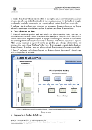PÓS-GRADUAÇÃO EM GERENCIAMENTO DE PROJETOS - UFRJ
                                                                                                       SEGRAC – NÚCLEO DE PESQUISA EM CIÊNCIAS DA ENGENHARIA




O modelo de ciclo de vida descreve a ordem de execução e relacionamentos das atividades do
processo de software desde identificação da necessidade passando por definição da solução,
certificação, instalação, treinamento, uso e manutenção do produto de software construído.
O ciclo de vida do software será composto por abordagem de desenvolvimento por fases e
atividades técnicas de engenharia do produto de software, conforme descrito adiante.
b. Desenvolvimento por Fases
O desenvolvimento do produto será particionado em subsistemas funcionais entregues em
releases intermediárias do sistema de software final. O objetivo é liberar o mais cedo possível
versões operacionais do produto capazes de agregar valor ao negócio e ajustar as necessidades
dos clientes por rapidez nas soluções diante de mudanças ambientais e requisitos de negócio.
Além disso, organizar o desenvolvimento do produto em releases intermediários em
contraposição a um release “big-bang” reduz riscos do projeto, pela obtenção de feedback dos
desenvolvedores de software logo nos releases iniciais do sistema de software em construção.
A figura 7 esclarece a abordagem baseada no desenvolvimento incremental e iterativo de
versões do produto de software:




             Figura 7 – Processo desenvolvimento incremental e iterativo de versões do produto de software
                                                                        Fonte: do autor
c. Engenharia do Produto de Software


SEGRAC – Núcleo de Pesquisa em Ciências da Engenharia                                                                                                     29
Escola Politécnica da Universidade Federal do Rio de Janeiro -CT– Bloco A – 2º andar - Cidade Universitária – Rio de Janeiro – RJ
http://www.segrac.poli.ufrj.br – segrac@poli.ufrj.br
 