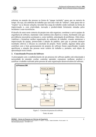 PÓS-GRADUAÇÃO EM GERENCIAMENTO DE PROJETOS - UFRJ
                                                                                                            SEGRAC – NÚCLEO DE PESQUISA EM CIÊNCIAS DA ENGENHARIA




culminar na atuação das pessoas na forma de “apagar incêndio” quase que na maioria do
tempo. Ou seja, um ambiente de trabalho que será uma visão do "inferno", onde quase não se
“respira” ou se discute soluções, havendo boa carga de trabalho sendo realizado na forma de
improvisação e, com criatividade, inovação e produtividade fortemente minadas pelos
incidentes e suas recorrências.
O desafio do autor neste contexto de projeto tem sido organizar, coordenar e servir equipes de
engenharia de software, mantendo visão sistêmica dos objetivos e metas, facilitando com que
providências necessárias aconteçam e, como também, antecipação de problemas. Além disso,
viabilizar e formalizar melhor organização do ambiente de trabalho, visando minimizar a
improvisação da equipe, promovendo a adoção de padrões, para que se possam alcançar
resultados efetivos e eficazes na conclusão do projeto. Neste sentido, algumas idéias para
contribuir com o bom gerenciamento de projetos de software foram especificadas visando
aperfeiçoar a atuação das pessoas neste cenário de trabalho e, portanto, será objeto de
apresentação neste estudo.
2. Conceituando Processo de Software
A preocupação com o estabelecimento de um processo de software padrão está relacionada à
necessidade de entender, avaliar, controlar, aprender, comunicar, melhorar, predizer e
certificar o trabalho realizado pelas pessoas de uma organização desenvolvedora de software.

          cd Processo SW

                                                                    Processo_de_Softw are




                                                                                      1


                                                                                Possui


                                                                                     1..*
                                                                                                    0..*
                        Recurso                                             Ativ idade                      Compõe                  Procedimento
                                                     Requer
                                              1..*              *
                                                                                                   *       Utiliza   0..*

                                                                            *               1..*

                                                                    Consome           Produz


                                                                           0..*             1..*

                                                                                Artefato




                                                  Figura 2 – Conceitos de processo de software
                                                                        Fonte: do autor


SEGRAC – Núcleo de Pesquisa em Ciências da Engenharia                                                                                                         3
Escola Politécnica da Universidade Federal do Rio de Janeiro -CT– Bloco A – 2º andar - Cidade Universitária – Rio de Janeiro – RJ
http://www.segrac.poli.ufrj.br – segrac@poli.ufrj.br
 