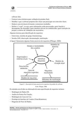 PÓS-GRADUAÇÃO EM GERENCIAMENTO DE PROJETOS - UFRJ
                                                                                                       SEGRAC – NÚCLEO DE PESQUISA EM CIÊNCIAS DA ENGENHARIA




     software fará;
−    Fornecer uma referência para validação do produto final;
−    Detalhar o que o software proposto deve fazer sem preocupar em como deve fazer;
−    Reduzir custo de desenvolvimento e minimizar retrabalho;
−    Definir o “o quê”, ou seja, quais informações serão processadas, quais funções e
     desempenho são desejados, quais interfaces devem ser estabelecidas, quais restrições do
     projeto e critérios de validações são necessários.
Algumas técnicas para identificação de requisitos:
− Entrevistas, reuniões de grupo, brainstorning;
− Sessões JAD, observação, documentação, reutilização.
A figura 9 demonstra algumas fontes possíveis de requisitos [Pfleeger, 2000]:




                          Figura 9 – Descrição de fontes possíveis de requisitos do produto de software
                                                                    Fonte: Pfeeger, 2000
Os métodos envolvidos na elaboração de uma especificação de requisitos incluem:
−    Modelagem de Dados ER;
−    Análise de Pontos Por Função;
−    Modelagem de Casos de Uso;
−    Protótipo de Interface do Usuário (Telas/Relatórios);
−    Diagrama de Fluxo de Dados;


SEGRAC – Núcleo de Pesquisa em Ciências da Engenharia                                                                                                     31
Escola Politécnica da Universidade Federal do Rio de Janeiro -CT– Bloco A – 2º andar - Cidade Universitária – Rio de Janeiro – RJ
http://www.segrac.poli.ufrj.br – segrac@poli.ufrj.br
 