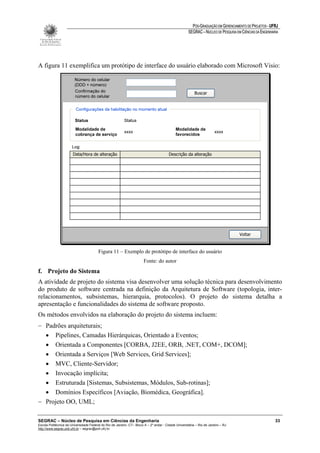 PÓS-GRADUAÇÃO EM GERENCIAMENTO DE PROJETOS - UFRJ
                                                                                                       SEGRAC – NÚCLEO DE PESQUISA EM CIÊNCIAS DA ENGENHARIA




A figura 11 exemplifica um protótipo de interface do usuário elaborado com Microsoft Visio:




                                         Figura 11 – Exemplo de protótipo de interface do usuário
                                                                        Fonte: do autor
f. Projeto do Sistema
A atividade de projeto do sistema visa desenvolver uma solução técnica para desenvolvimento
do produto de software centrada na definição da Arquitetura de Software (topologia, inter-
relacionamentos, subsistemas, hierarquia, protocolos). O projeto do sistema detalha a
apresentação e funcionalidades do sistema de software proposto.
Os métodos envolvidos na elaboração do projeto do sistema incluem:
− Padrões arquiteturais;
  • Pipelines, Camadas Hierárquicas, Orientado a Eventos;
  • Orientada a Componentes [CORBA, J2EE, ORB, .NET, COM+, DCOM];
  • Orientada a Serviços [Web Services, Grid Services];
  • MVC, Cliente-Servidor;
  • Invocação implícita;
  • Estruturada [Sistemas, Subsistemas, Módulos, Sub-rotinas];
  • Domínios Específicos [Aviação, Biomédica, Geográfica].
− Projeto OO, UML;

SEGRAC – Núcleo de Pesquisa em Ciências da Engenharia                                                                                                     33
Escola Politécnica da Universidade Federal do Rio de Janeiro -CT– Bloco A – 2º andar - Cidade Universitária – Rio de Janeiro – RJ
http://www.segrac.poli.ufrj.br – segrac@poli.ufrj.br
 