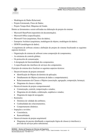 PÓS-GRADUAÇÃO EM GERENCIAMENTO DE PROJETOS - UFRJ
                                                                                                       SEGRAC – NÚCLEO DE PESQUISA EM CIÊNCIAS DA ENGENHARIA




− Modelagem de Dados Relacional;
− Projeto Estruturado, Fluxo de Dados;
− Projeto Tempo-Real, Máquinas de Estado.
Dentre as ferramentas a serem utilizadas na elaboração do projeto do sistema:
−    Microsoft SharePoint (repositório de documentação);
−    Microsoft Office (especificação);
−    Microsoft Visio (arquitetura, fluxo de dados);
−    Enterprise Architect (arquitetura, modelagem de objetos, modelagem de dados);
−    ERWIN (modelagem de dados).
 A arquitetura de software orienta a definição de projeto do sistema focalizando os seguintes
aspectos técnicos:
−    Organização do sistema de software como composição de componentes;
−    As estruturas de controle globais;
−    Os protocolos de comunicação;
−    A designação da funcionalidade dos componentes;
−    A especificação das interfaces de serviços dos componentes.
O projeto do sistema deve focalizar os seguintes aspectos técnicos:
− Desenvolvimento de projeto estrutural:
  • Identificação de Objetos do domínio da aplicação;
  • Detalhamento de Objetos (estrutura de dados e comportamento);
  • Relacionamentos de Classes e Objetos (associação, agregação, composição, herança);
  • Diagramas de classes e objetos;
− Desenvolvimento de projeto comportamental:
  • Comunicação, controle, temporização e estados;
  • Diagramas de atividades, colaboração, seqüência e estados;
  • Diagrama de mapa de navegação;
− Restrições:
  • Domínios de validade dos atributos;
  • Cardinalidade dos relacionamentos;
  • Comportamento dinâmico.
− Inspeções e revisões:
  • Consistência;
  • Rastreabilidade;
− Desenvolvimento de projeto arquitetural:
  • Diagramas de pacotes detalhando a organização lógica de classes (e interfaces) e
      provisão de serviços pelos subsistemas.

SEGRAC – Núcleo de Pesquisa em Ciências da Engenharia                                                                                                     34
Escola Politécnica da Universidade Federal do Rio de Janeiro -CT– Bloco A – 2º andar - Cidade Universitária – Rio de Janeiro – RJ
http://www.segrac.poli.ufrj.br – segrac@poli.ufrj.br
 