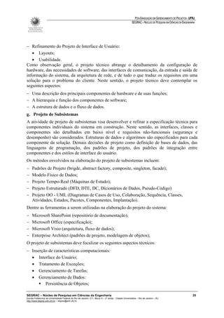PÓS-GRADUAÇÃO EM GERENCIAMENTO DE PROJETOS - UFRJ
                                                                                                       SEGRAC – NÚCLEO DE PESQUISA EM CIÊNCIAS DA ENGENHARIA




− Refinamento do Projeto de Interface de Usuário:
   • Layouts;
   • Usabilidade.
Como observação geral, o projeto técnico abrange o detalhamento da configuração de
hardware, das necessidades de software, das interfaces de comunicação, da entrada e saída de
informação do sistema, da arquitetura de rede, e de tudo o que traduz os requisitos em uma
solução para o problema do cliente. Neste sentido, o projeto técnico deve contemplar os
seguintes aspectos:
− Uma descrição dos principais componentes de hardware e de suas funções;
− A hierarquia e função dos componentes de software;
− A estrutura de dados e o fluxo de dados.
g. Projeto de Subsistemas
A atividade de projeto de subsistemas visa desenvolver e refinar a especificação técnica para
componentes individuais do sistema em construção. Neste sentido, as interfaces, classes e
componentes são detalhados em baixo nível e requisitos não-funcionais (segurança e
desempenho) são considerados. Estruturas de dados e algoritmos são especificados para cada
componente da solução. Demais decisões de projeto como definição de bases de dados, das
linguagens de programação, dos padrões de projeto, dos padrões de integração entre
componentes e dos estilos de interface do usuário.
Os métodos envolvidos na elaboração do projeto de subsistemas incluem:
−    Padrões de Projeto (brigde, abstract factory, composite, singleton, facade);
−    Modelo Físico de Dados;
−    Projeto Tempo-Real (Máquinas de Estado);
−    Projeto Estruturado (DFD, DTE, DC, Dicionários de Dados, Pseudo-Código)
−    Projeto OO - UML (Diagramas de Casos de Uso, Colaboração, Sequência, Classes,
     Atividades, Estados, Pacotes, Componentes, Implantação).
Dentre as ferramentas a serem utilizadas na elaboração do projeto do sistema:
−    Microsoft SharePoint (repositório de documentação);
−    Microsoft Office (especificação);
−    Microsoft Visio (arquitetura, fluxo de dados);
−    Enterprise Architect (padrões de projeto, modelagem de objetos);
O projeto de subsistemas deve focalizar os seguintes aspectos técnicos:
− Inserção de características computacionais:
  • Interface do Usuário;
  • Tratamento de Exceções;
  • Gerenciamento de Tarefas;
  • Gerenciamento de Dados:
         Persistência de Objetos;

SEGRAC – Núcleo de Pesquisa em Ciências da Engenharia                                                                                                     35
Escola Politécnica da Universidade Federal do Rio de Janeiro -CT– Bloco A – 2º andar - Cidade Universitária – Rio de Janeiro – RJ
http://www.segrac.poli.ufrj.br – segrac@poli.ufrj.br
 