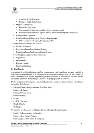 PÓS-GRADUAÇÃO EM GERENCIAMENTO DE PROJETOS - UFRJ
                                                                                                       SEGRAC – NÚCLEO DE PESQUISA EM CIÊNCIAS DA ENGENHARIA




         Arquivos de Configuração;
         Banco de Dados Relacional;
  • Objetos Distribuídos:
         Protocolos (http, xml);
         Comunicação (pipes, rpc, shared memory, message queue);
         Sincronização (semáforos, regiões críticas, variáveis mutex) entre Processos;
  • Complexidade Estrutural;
  • Reutilização de Bibliotecas de Classes e Frameworks:
         COM+, Framework Struts, Framework .NET;
− Preparação dos contratos das classes:
  • Padrões de Projeto;
  • Especificação das Interfaces de Objetos;
  • Especificação das Implementações de Objetos;
− Consideração de requisitos não funcionais:
  • Segurança;
  • Desempenho;
  • Entrada e saída;
  • Interoperabilidade;
h. Codificação
A atividade de codificação deve codificar e documentar cada módulo de software e definir a
base de dados usando técnicas de implementação que produzam um código eficiente e livre de
erros. Como resultado de uma implementação bem-sucedida, as unidades de software devem
ser obtidas e critérios de verificação (inspeção de código) devem executados.
Dentre as algumas ferramentas a serem utilizadas na codificação dos módulos e subsistemas
do produto de software:
−    Microsoft SourceSafe (repositório de código fonte);
−    Framework Struts;
−    Microsoft Visual C++;
−    Borland Delphi;
−    Eclipse;
−    PLSQL Developer;
−    Oracle DBMS;
−    WebLogic.
Os métodos envolvidos na codificação dos módulos de software incluem:
− Padrões de Programação (refactoring);
− Frameworks e Design Patterns;
− Reutilização de Bibliotecas de Funções;

SEGRAC – Núcleo de Pesquisa em Ciências da Engenharia                                                                                                     36
Escola Politécnica da Universidade Federal do Rio de Janeiro -CT– Bloco A – 2º andar - Cidade Universitária – Rio de Janeiro – RJ
http://www.segrac.poli.ufrj.br – segrac@poli.ufrj.br
 