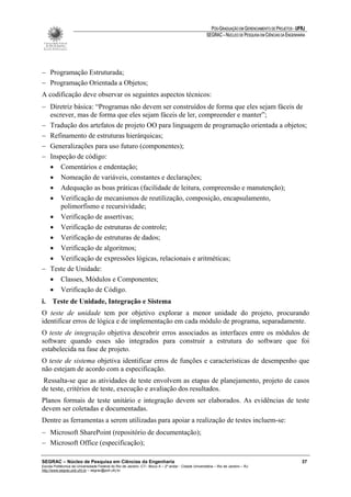 PÓS-GRADUAÇÃO EM GERENCIAMENTO DE PROJETOS - UFRJ
                                                                                                       SEGRAC – NÚCLEO DE PESQUISA EM CIÊNCIAS DA ENGENHARIA




− Programação Estruturada;
− Programação Orientada a Objetos;
A codificação deve observar os seguintes aspectos técnicos:
− Diretriz básica: “Programas não devem ser construídos de forma que eles sejam fáceis de
  escrever, mas de forma que eles sejam fáceis de ler, compreender e manter”;
− Tradução dos artefatos de projeto OO para linguagem de programação orientada a objetos;
− Refinamento de estruturas hierárquicas;
− Generalizações para uso futuro (componentes);
− Inspeção de código:
  • Comentários e endentação;
  • Nomeação de variáveis, constantes e declarações;
  • Adequação as boas práticas (facilidade de leitura, compreensão e manutenção);
  • Verificação de mecanismos de reutilização, composição, encapsulamento,
      polimorfismo e recursividade;
  • Verificação de assertivas;
  • Verificação de estruturas de controle;
  • Verificação de estruturas de dados;
  • Verificação de algoritmos;
  • Verificação de expressões lógicas, relacionais e aritméticas;
− Teste de Unidade:
  • Classes, Módulos e Componentes;
  • Verificação de Código.
i. Teste de Unidade, Integração e Sistema
O teste de unidade tem por objetivo explorar a menor unidade do projeto, procurando
identificar erros de lógica e de implementação em cada módulo de programa, separadamente.
O teste de integração objetiva descobrir erros associados as interfaces entre os módulos de
software quando esses são integrados para construir a estrutura do software que foi
estabelecida na fase de projeto.
O teste de sistema objetiva identificar erros de funções e características de desempenho que
não estejam de acordo com a especificação.
Ressalta-se que as atividades de teste envolvem as etapas de planejamento, projeto de casos
de teste, critérios de teste, execução e avaliação dos resultados.
Planos formais de teste unitário e integração devem ser elaborados. As evidências de teste
devem ser coletadas e documentadas.
Dentre as ferramentas a serem utilizadas para apoiar a realização de testes incluem-se:
− Microsoft SharePoint (repositório de documentação);
− Microsoft Office (especificação);

SEGRAC – Núcleo de Pesquisa em Ciências da Engenharia                                                                                                     37
Escola Politécnica da Universidade Federal do Rio de Janeiro -CT– Bloco A – 2º andar - Cidade Universitária – Rio de Janeiro – RJ
http://www.segrac.poli.ufrj.br – segrac@poli.ufrj.br
 