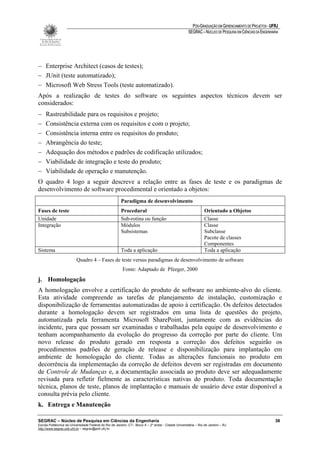 PÓS-GRADUAÇÃO EM GERENCIAMENTO DE PROJETOS - UFRJ
                                                                                                       SEGRAC – NÚCLEO DE PESQUISA EM CIÊNCIAS DA ENGENHARIA




− Enterprise Architect (casos de testes);
− JUnit (teste automatizado);
− Microsoft Web Stress Tools (teste automatizado).
Após a realização de testes do software os seguintes aspectos técnicos devem ser
considerados:
−    Rastreabilidade para os requisitos e projeto;
−    Consistência externa com os requisitos e com o projeto;
−    Consistência interna entre os requisitos do produto;
−    Abrangência do teste;
−    Adequação dos métodos e padrões de codificação utilizados;
−    Viabilidade de integração e teste do produto;
−    Viabilidade de operação e manutenção.
O quadro 4 logo a seguir descreve a relação entre as fases de teste e os paradigmas de
desenvolvimento de software procedimental e orientado a objetos:
                                                        Paradigma de desenvolvimento
Fases de teste                                          Procedural                                               Orientado a Objetos
Unidade                                                 Sub-rotina ou função                                     Classe
Integração                                              Módulos                                                  Classe
                                                        Subsistemas                                              Subclasse
                                                                                                                 Pacote de classes
                                                                                                                 Componentes
Sistema                                                 Toda a aplicação                                         Toda a aplicação
                          Quadro 4 – Fases de teste versus paradigmas de desenvolvimento de software
                                                         Fonte: Adaptado de Pfeeger, 2000
j. Homologação
A homologação envolve a certificação do produto de software no ambiente-alvo do cliente.
Esta atividade compreende as tarefas de planejamento de instalação, customização e
disponibilização de ferramentas automatizadas de apoio à certificação. Os defeitos detectados
durante a homologação devem ser registrados em uma lista de questões do projeto,
automatizada pela ferramenta Microsoft SharePoint, juntamente com as evidências do
incidente, para que possam ser examinadas e trabalhadas pela equipe de desenvolvimento e
tenham acompanhamento da evolução do progresso da correção por parte do cliente. Um
novo release do produto gerado em resposta a correção dos defeitos seguirão os
procedimentos padrões de geração de release e disponibilização para implantação em
ambiente de homologação do cliente. Todas as alterações funcionais no produto em
decorrência da implementação da correção de defeitos devem ser registradas em documento
de Controle de Mudanças e, a documentação associada ao produto deve ser adequadamente
revisada para refletir fielmente as características nativas do produto. Toda documentação
técnica, planos de teste, planos de implantação e manuais de usuário deve estar disponível a
consulta prévia pelo cliente.
k. Entrega e Manutenção

SEGRAC – Núcleo de Pesquisa em Ciências da Engenharia                                                                                                     38
Escola Politécnica da Universidade Federal do Rio de Janeiro -CT– Bloco A – 2º andar - Cidade Universitária – Rio de Janeiro – RJ
http://www.segrac.poli.ufrj.br – segrac@poli.ufrj.br
 