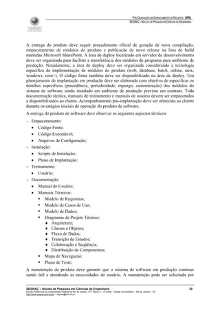 PÓS-GRADUAÇÃO EM GERENCIAMENTO DE PROJETOS - UFRJ
                                                                                                       SEGRAC – NÚCLEO DE PESQUISA EM CIÊNCIAS DA ENGENHARIA




A entrega do produto deve seguir procedimento oficial de geração de nova compilação,
empacotamento de módulos do produto e publicação de novo release na lista de build
mantidas Microsoft SharePoint. A área de deploy localizado em servidor de desenvolvimento
deve ser organizada para facilitar a transferência dos módulos de programa para ambiente de
produção. Notadamente, a área de deploy deve ser organizada considerando a tecnologia
específica de implementação de módulos do produto (web, database, batch, online, unix,
windows, com+). O código fonte também deve ser disponibilizado na área de deploy. Um
planejamento de implantação em produção deve ser elaborado com objetivo de especificar os
detalhes específicos (precedência, periodicidade, expurgo, customização) dos módulos do
sistema de software sendo instalado em ambiente de produção previsto em contrato. Toda
documentação técnica, manuais de treinamento e manuais de usuário devem ser empacotados
e disponibilizados ao cliente. Acompanhamento pós-implantação deve ser oferecido ao cliente
durante os estágios iniciais de operação do produto de software.
A entrega do produto de software deve observar os seguintes aspectos técnicos:
− Empacotamento:
  • Código Fonte;
  • Código Executável;
  • Arquivos de Configuração;
− Instalação:
  • Scripts de Instalação;
  • Plano de Implantação:
− Treinamento:
  • Usuário;
− Documentação:
  • Manual do Usuário;
  • Manuais Técnicos:
          Modelo de Requisitos;
          Modelo de Casos de Uso;
          Modelo de Dados;
          Diagramas de Projeto Técnico:
          ♦ Arquitetura;
          ♦ Classes e Objetos;
          ♦ Fluxo de Dados;
          ♦ Transição de Estados;
          ♦ Colaboração e Seqüência;
          ♦ Distribuição de Componentes;
          Mapa de Navegação;
          Plano de Teste;
A manutenção do produto deve garantir que o sistema de software em produção continue
sendo útil e atendendo as necessidades do usuário. A manutenção pode ser solicitada por


SEGRAC – Núcleo de Pesquisa em Ciências da Engenharia                                                                                                     39
Escola Politécnica da Universidade Federal do Rio de Janeiro -CT– Bloco A – 2º andar - Cidade Universitária – Rio de Janeiro – RJ
http://www.segrac.poli.ufrj.br – segrac@poli.ufrj.br
 