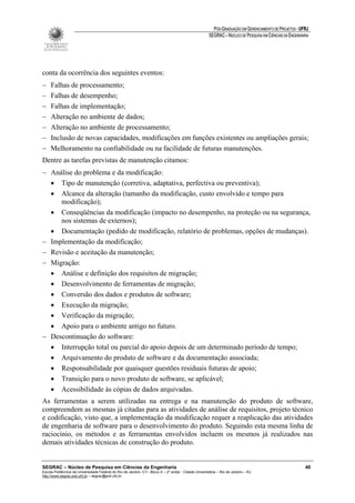 PÓS-GRADUAÇÃO EM GERENCIAMENTO DE PROJETOS - UFRJ
                                                                                                       SEGRAC – NÚCLEO DE PESQUISA EM CIÊNCIAS DA ENGENHARIA




conta da ocorrência dos seguintes eventos:
−    Falhas de processamento;
−    Falhas de desempenho;
−    Falhas de implementação;
−    Alteração no ambiente de dados;
−    Alteração no ambiente de processamento;
−    Inclusão de novas capacidades, modificações em funções existentes ou ampliações gerais;
−    Melhoramento na confiabilidade ou na facilidade de futuras manutenções.
Dentre as tarefas previstas de manutenção citamos:
− Análise do problema e da modificação:
  • Tipo de manutenção (corretiva, adaptativa, perfectiva ou preventiva);
  • Alcance da alteração (tamanho da modificação, custo envolvido e tempo para
     modificação);
  • Conseqüências da modificação (impacto no desempenho, na proteção ou na segurança,
     nos sistemas de externos);
  • Documentação (pedido de modificação, relatório de problemas, opções de mudanças).
− Implementação da modificação;
− Revisão e aceitação da manutenção;
− Migração:
  • Análise e definição dos requisitos de migração;
  • Desenvolvimento de ferramentas de migração;
  • Conversão dos dados e produtos de software;
  • Execução da migração;
  • Verificação da migração;
  • Apoio para o ambiente antigo no futuro.
− Descontinuação do software:
  • Interrupção total ou parcial do apoio depois de um determinado período de tempo;
  • Arquivamento do produto de software e da documentação associada;
  • Responsabilidade por quaisquer questões residuais futuras de apoio;
  • Transição para o novo produto de software, se aplicável;
  • Acessibilidade às cópias de dados arquivadas.
As ferramentas a serem utilizadas na entrega e na manutenção do produto de software,
compreendem as mesmas já citadas para as atividades de análise de requisitos, projeto técnico
e codificação, visto que, a implementação da modificação requer a reaplicação das atividades
de engenharia de software para o desenvolvimento do produto. Seguindo esta mesma linha de
raciocínio, os métodos e as ferramentas envolvidos incluem os mesmos já realizados nas
demais atividades técnicas de construção do produto.


SEGRAC – Núcleo de Pesquisa em Ciências da Engenharia                                                                                                     40
Escola Politécnica da Universidade Federal do Rio de Janeiro -CT– Bloco A – 2º andar - Cidade Universitária – Rio de Janeiro – RJ
http://www.segrac.poli.ufrj.br – segrac@poli.ufrj.br
 