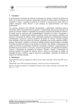 PÓS-GRADUAÇÃO EM GERENCIAMENTO DE PROJETOS - UFRJ
                                                                                                       SEGRAC – NÚCLEO DE PESQUISA EM CIÊNCIAS DA ENGENHARIA




7. Conclusões
O gerenciamento de projetos de software se preocupa em entregar o sistema de software no
prazo e de acordo com os requisitos estabelecidos, levando em conta sempre as limitações de
orçamento e tempo. A gerência de projetos de software se caracteriza por tratar sobre um
produto intangível, muito flexível e com processo de desenvolvimento com baixa
padronização.
Um processo produtivo bem definido, documentado e padronizado certamente torna-se
mecanismo efetivo de gerenciamento de projetos. A padronização para processo produtivo de
projeto de software viabiliza a capacidade da corporação construtora do produto de software,
de repetir sucessos anteriores pelo acompanhamento sistemático de custos, cronogramas e
funcionalidades. A padronização também possibilita realizar uma gerência quantitativa do
processo e do produto de software, onde a informação quantitativa é utilizada para melhorar
continuamente e gerenciar o processo produtivo do projeto de software. Visando assegurar
bons resultados e êxito nos projetos de software, entendemos que se torna imperativo definir,
planejar, documentar e publicar a estrutura de trabalho genérica adotada durante a realização
de projeto de desenvolvimento de um produto de software. Para abordar o planejamento de
projeto de software recomendamos fortemente contemplar a definição e sequenciamento de
atividades de gerenciamento, construção e garantia de qualidade, com aplicação de métodos,
técnicas e ferramentas da engenharia de software. Portanto, visando à consolidação de
processo produtivo de projeto de software eficaz e efetivo na construção de produto de
qualidade elevada e confiável, capaz de superar as necessidades e demandas de modelos de
negócio em constante mutação.
8. Referências
PFLEEGER, Shari Lawrence Engenharia de Software: Teoria e Prática. São Paulo: Prentice Hall, 2003. Cap. 3,
p. 80 – 110.
NBR ISO/IEC 12207:1998 Tecnologia da Informação – Processos de Ciclo de Vida de Software.
ROCHA, Ana Regina Cavalcanti et al. Qualidade de Software: Teoria e Prática. São Paulo: Prentice Hall, 2001.
Cap. 1, p. 1 – 50.




SEGRAC – Núcleo de Pesquisa em Ciências da Engenharia                                                                                                     41
Escola Politécnica da Universidade Federal do Rio de Janeiro -CT– Bloco A – 2º andar - Cidade Universitária – Rio de Janeiro – RJ
http://www.segrac.poli.ufrj.br – segrac@poli.ufrj.br
 