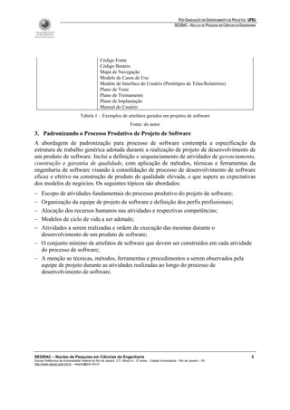 PÓS-GRADUAÇÃO EM GERENCIAMENTO DE PROJETOS - UFRJ
                                                                                                         SEGRAC – NÚCLEO DE PESQUISA EM CIÊNCIAS DA ENGENHARIA




                                                 Código Fonte
                                                 Código Binário
                                                 Mapa de Navegação
                                                 Modelo de Casos de Uso
                                                 Modelo de Interface do Usuário (Protótipos de Telas/Relatórios)
                                                 Plano de Teste
                                                 Plano de Treinamento
                                                 Plano de Implantação
                                                 Manual do Usuário
                                  Tabela 1 – Exemplos de artefatos gerados em projetos de software
                                                                        Fonte: do autor
3. Padronizando o Processo Produtivo de Projeto de Software
A abordagem de padronização para processo de software contempla a especificação da
estrutura de trabalho genérica adotada durante a realização de projeto de desenvolvimento de
um produto de software. Inclui a definição e sequenciamento de atividades de gerenciamento,
construção e garantia de qualidade, com aplicação de métodos, técnicas e ferramentas da
engenharia de software visando à consolidação de processo de desenvolvimento de software
eficaz e efetivo na construção de produto de qualidade elevada, e que supere as expectativas
dos modelos de negócios. Os seguintes tópicos são abordados:
− Escopo de atividades fundamentais do processo produtivo do projeto de software;
− Organização da equipe de projeto de software e definição dos perfis profissionais;
− Alocação dos recursos humanos nas atividades e respectivas competências;
− Modelos de ciclo de vida a ser adotado;
− Atividades a serem realizadas e ordem de execução das mesmas durante o
  desenvolvimento de um produto de software;
− O conjunto mínimo de artefatos de software que devem ser construídos em cada atividade
  do processo de software;
− A menção as técnicas, métodos, ferramentas e procedimentos a serem observados pela
  equipe de projeto durante as atividades realizadas ao longo do processo de
  desenvolvimento de software.




SEGRAC – Núcleo de Pesquisa em Ciências da Engenharia                                                                                                      5
Escola Politécnica da Universidade Federal do Rio de Janeiro -CT– Bloco A – 2º andar - Cidade Universitária – Rio de Janeiro – RJ
http://www.segrac.poli.ufrj.br – segrac@poli.ufrj.br
 