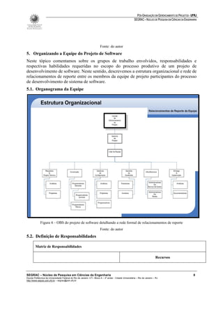 PÓS-GRADUAÇÃO EM GERENCIAMENTO DE PROJETOS - UFRJ
                                                                                                         SEGRAC – NÚCLEO DE PESQUISA EM CIÊNCIAS DA ENGENHARIA




                                                                        Fonte: do autor
5. Organizando a Equipe do Projeto de Software
Neste tópico comentamos sobre os grupos de trabalho envolvidos, responsabilidades e
respectivas habilidades requeridas no escopo do processo produtivo de um projeto de
desenvolvimento de software. Neste sentido, descrevemos a estrutura organizacional e rede de
relacionamentos de reporte entre os membros da equipe de projeto participantes do processo
de desenvolvimento de sistema de software.
5.1. Organograma da Equipe




             Figura 4 – OBS do projeto de software detalhando a rede formal de relacionamentos de reporte
                                                                        Fonte: do autor
5.2. Definição de Responsabilidades

        Matriz de Responsabilidades

                                                                                                                              Recursos



SEGRAC – Núcleo de Pesquisa em Ciências da Engenharia                                                                                                      8
Escola Politécnica da Universidade Federal do Rio de Janeiro -CT– Bloco A – 2º andar - Cidade Universitária – Rio de Janeiro – RJ
http://www.segrac.poli.ufrj.br – segrac@poli.ufrj.br
 