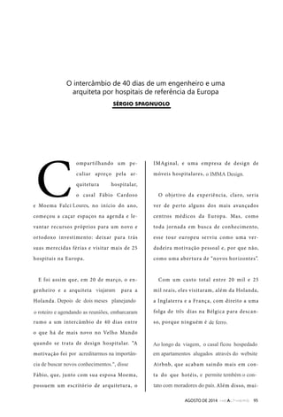 !"#$%&'()*+#,"-&"./"-#01"-&"2*"&$3&$4&#',"&"2*0 
0'52#%&%0"6,'"4,16#%0#1"-&"'&7&'8$(#0"-0"92',60 
AGOSTO DE 2014 95 
!"#$%&'!()$*+&,& 
Compartilhando um pe-culiar 
apreço pela ar-quitetura 
hospitalar, 
o casal Fábio Cardoso 
e Moema Falci Lores, no início do ano, 
começou a caçar espaços na agenda e le-vantar 
recursos próprios para um novo e 
ortodoxo investimento: deixar para trás 
suas merecidas férias e visitar mais de 25 
hospitais na Europa. 
E foi assim que, em 20 de março, o en-genheiro 
e a arquiteta zarparam para a 
Holanda, com duas passagens aéreas, 
adquiridas em programa de milhagem, 
rumo a um intercâmbio de 40 dias entre 
o que há de mais novo no Velho Mundo 
quando se trata de design hospitalar. “A 
motivação foi a gente estar nesse mercado 
e a vontade de buscar coisas novas”, disse 
Fábio, que, junto com sua esposa Moema, 
possuem um escritório de arquitetura, o 
IMAginal, e uma empresa de design de 
móveis hospitalares, a Imma. 
O objetivo da experiência, claro, seria 
ver de perto alguns dos mais avançados 
centros médicos da Europa. Mas, como 
toda jornada em busca de conhecimento, 
esse tour europeu serviu como uma ver-dadeira 
motivação pessoal e, por que não, 
como uma abertura de “novos horizontes”. 
Com um custo total entre 20 mil e 25 
mil reais, eles visitaram, além da Holanda, 
a Inglaterra e a França, com direito a uma 
folga de sete dias na Bélgica para descan-so, 
porque ninguém é tem design de ferro. 
A hospedagem deu-se mediante arran-jos 
feitos plataforma online de aluguéis 
Airbnb, que acabam saindo mais em con-ta 
do que hotéis, e as passagens aéreas, 
da-lhe classe econômica. Além disso, mui- 
Loures 
. Depois de dois meses planejando 
por acreditarmos na importân-o 
IMMA Design. 
de ferro. 
três 
Ao longo da viagem, o casal ficou hospedado 
em apartamentos alugados através do website 
da 
e permite tembém o con-tato 
com moradores do país. 
viajaram 
o roteiro e agendando as reuniões, embarcaram 
cia de buscar novos conhecimentos.", disse 
 