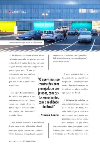 Centro Hospitalar Lagny Marne-la-Vallée, França 
tas da refeições incluíram a boa e barata 
culinária hospitalar europeia, ao custo 
estimado de 5 euros. Pode não ser uma 
viagem de luxo, mas isso tampouco im-portava 
para eles. “É um in-vestimento 
que em nenhum 
momento a gente pensou 
que não valia a pena”, af ir-mou 
Fábio. 
Eles agora buscam maneiras 
de colocar em prática o que 
analisaram de perto. “Vamos 
trazer um pouco dessa ex-periência 
para o Brasil, e abrir 
um pouco os horizontes”, 
segundo Fábio. 
“A gente tem uma possibili-dade 
até de uma parceria lá da Holanda 
para uma possível interação com aqui 
no Brasil. A gente foi buscando uma 
experiência, e talvez no médio e longo 
prazo possa trazer frutos disso tudo, 
mas não foi o objetivo principal”, disse 
Fábio. 
A meta principal foi ver o 
florescimento da arquitetura 
hospitalar contemporânea, 
novos desenvolvimentos de 
tecnologia e, claro, analisar 
aplicações no Brasil. 
O IMAginal já trabalha em 
um projeto inovador na Santa 
Casa de Juiz de Fora, mas 
tudo indica que o escritório 
está pronto para novos em-preendimentos, 
talvez ainda 
mais ousados. “O que vimos 
são construções bem planejadas e pro-jetadas, 
com custos semelhantes com 
a realidade do Brasil”, escreveu a ar- 
96 SETEMBRO DE 2014 
“O que vimos são 
construções bem 
planejadas e pro-jetadas, 
com cus-tos 
semelhantes 
com a realidade 
do Brasil” 
- Moema Falci Lores 
ARQUITETURA 
nós pensamos 
Nós estamos estudando a possibilidade 
Loures 
de uma parceria entre a Holanda e o Brasil, 
junto com alguns contatos que estabele-cemos. 
Buscamos principalmente adquirir 
voltamos com a possibili-dade 
de uma interação entre os dois países.", 
disse Fábio Cardoso. 
 