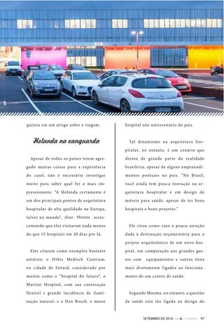 quiteta em um artigo sobre a viagem. 
!"#$%&$'%$'($%)*$+&$ 
Apesar de todos os países terem agre-gado 
muitas coisas para a experiência 
do casal, não é necessário investigar 
muito para saber qual foi o mais im-pressionante. 
“A Holanda certamente é 
um dos principais pontos de arquitetura 
hospitalar de alta qualidade na Europa, 
talvez no mundo”, disse Cardoso, acres-centando 
que eles visitaram nada menos 
do que 15 hospitais em 20 dias por lá. 
Eles citaram como exemplos bastante 
notáveis o Orbis Medisch Centrum, 
na cidade de Sittard, considerado por 
muitos como o “hospital do futuro”, o 
Martini Hospital, com sua construção 
flexível e grande incidência de ilumi-nação 
natural, e o Den Bosch, o maior 
hospital não universitário do país. 
Tal dinamismo na arquitetura hos-pitalar, 
no entanto, é um cenário que 
destoa de grande parte da realidade 
brasileira, apesar de alguns empreendi-mentos 
pontuais no país. “No Brasil, 
você ainda tem pouca inovação na ar-quitetura 
hospitalar e em design de 
móveis para saúde, apesar de ter bons 
hospitais e bons projetos.” 
Ele citou como caso a pouca atenção 
dada à destinação orçamentária para o 
projeto arquitetônico de um novo hos-pital, 
em comparação aos grandes gas-tos 
como equipamentos e outros itens 
mais diretamente ligados ao funciona-mento 
de um centro de saúde. 
Segundo Moema, no entanto, a questão 
da saúde está tão ligada ao design do 
SETEMBRO DE 2014 97 
disse Moema 
 