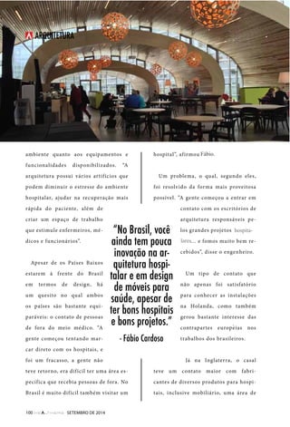 TI 
ARQUITETURA 
ambiente quanto aos equipamentos e 
funcionalidades disponibilizados. “A 
arquitetura possui vários artifícios que 
podem diminuir o estresse do ambiente 
hospitalar, ajudar na recuperação mais 
rápida do paciente, além de 
criar um espaço de trabalho 
que estimule enfermeiros, mé-dicos 
“No Brasil, você 
ainda tem pouca 
inovação na ar-quitetura 
hospi-talar 
e em design 
de móveis para 
saúde, apesar de 
ter bons hospitais 
e bons projetos.” 
- Fábio Cardoso 
e funcionários”. 
Apesar de os Países Baixos 
estarem à frente do Brasil 
em termos de design, há 
um quesito no qual ambos 
os países são bastante equi-paráveis: 
o contato de pessoas 
de fora do meio médico. “A 
gente começou tentando mar-car 
direto com os hospitais, e 
foi um fracasso, a gente não 
teve retorno, era difícil ter uma área es-pecífica 
que recebia pessoas de fora. No 
Brasil é muito difícil também visitar um 
hospital”, afirmou Cardoso. 
Um problema, o qual, segundo eles, 
foi resolvido da forma mais proveitosa 
possível. ”A gente começou a entrar em 
contato com os escritórios de 
arquitetura responsáveis pe-los 
grandes projetos hospital-ares… 
e fomos muito bem re-cebidos”, 
disse o engenheiro. 
Um tipo de contato que 
não apenas foi satisfatório 
para conhecer as instalações 
na Holanda, como também 
gerou bastante interesse das 
contrapartes europeias nos 
trabalhos dos brasileiros. 
Já na Inglaterra, o casal 
teve um contato maior com fabri-cantes 
de diversos produtos para hospi-tais, 
inclusive mobiliário, uma área de 
100 SETEMBRO DE 2014 
hospita-lares 
Fábio. 
´ 
 