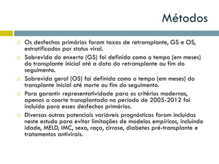 Métodos
 Os desfechos primários foram taxas de retransplante, GS e OS,
estratificados por status viral.
 Sobrevida do enxerto (GS) foi definida como o tempo (em meses)
do transplante inicial até a data do retransplante ou fim do
seguimento.
 Sobrevida geral (OS) foi definida como o tempo (em meses) do
transplante inicial até morte ou fim do seguimento.
 Para garantir representatividade para os critérios modernos,
apenas a coorte transplantada no período de 2005-2012 foi
incluída para esses desfechos primários.
 Diversas outras potenciais variáveis prognósticas foram incluídas
neste estudo para evitar limitações de modelos empíricos, incluindo
idade, MELD, IMC, sexo, raça, cirrose, diabetes pré-transplante e
tratamentos antivirais.
 