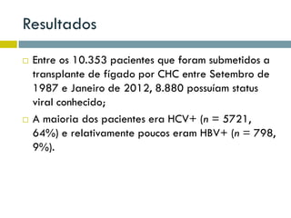 Resultados
 Entre os 10.353 pacientes que foram submetidos a
transplante de fígado por CHC entre Setembro de
1987 e Janeiro de 2012, 8.880 possuíam status
viral conhecido;
 A maioria dos pacientes era HCV+ (n = 5721,
64%) e relativamente poucos eram HBV+ (n = 798,
9%).
 