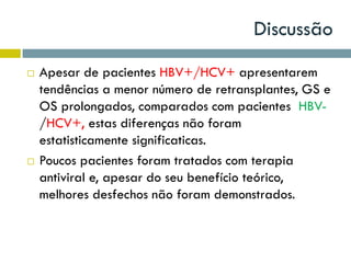 Discussão
 Apesar de pacientes HBV+/HCV+ apresentarem
tendências a menor número de retransplantes, GS e
OS prolongados, comparados com pacientes HBV-
/HCV+, estas diferenças não foram
estatisticamente significaticas.
 Poucos pacientes foram tratados com terapia
antiviral e, apesar do seu benefício teórico,
melhores desfechos não foram demonstrados.
 