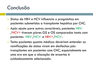 Conclusão
 Status de HBV e HCV influencia o prognóstico em
pacientes submetidos a transplante hepático por CHC.
 Após ajuste para outras covariáveis, pacientes HBV-
/HCV+ tiveram piores GS e OS comparados tanto com
pacientes HBV-/HCV- e HBV+/HCV-.
 Tanto pacientes quanto médicos deveriam entender as
ramificações do status viram em desfechos pós-
transplantes em pacientes com CHC, especialmente em
uma era em que a alocação de enxertos é
cuidadosamente selecionada.
 