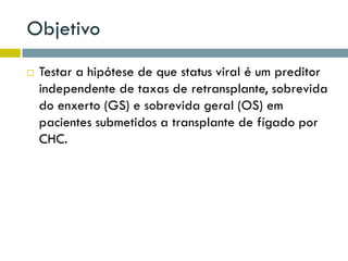 Objetivo
 Testar a hipótese de que status viral é um preditor
independente de taxas de retransplante, sobrevida
do enxerto (GS) e sobrevida geral (OS) em
pacientes submetidos a transplante de fígado por
CHC.
 