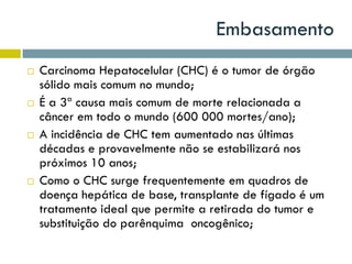 Embasamento
 Carcinoma Hepatocelular (CHC) é o tumor de órgão
sólido mais comum no mundo;
 É a 3ª causa mais comum de morte relacionada a
câncer em todo o mundo (600 000 mortes/ano);
 A incidência de CHC tem aumentado nas últimas
décadas e provavelmente não se estabilizará nos
próximos 10 anos;
 Como o CHC surge frequentemente em quadros de
doença hepática de base, transplante de fígado é um
tratamento ideal que permite a retirada do tumor e
substituição do parênquima oncogênico;
 