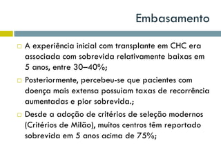 Embasamento
 A experiência inicial com transplante em CHC era
associada com sobrevida relativamente baixas em
5 anos, entre 30–40%;
 Posteriormente, percebeu-se que pacientes com
doença mais extensa possuíam taxas de recorrência
aumentadas e pior sobrevida.;
 Desde a adoção de critérios de seleção modernos
(Critérios de Milão), muitos centros têm reportado
sobrevida em 5 anos acima de 75%;
 