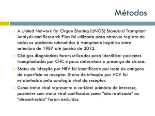 Métodos
 A United Network for Organ Sharing (UNOS) Standard Transplant
Analysis and Research Files foi utilizada para obter-se registro de
todos os pacientes submetidos à transplante hepático entre
setembro de 1987 até janeiro de 2012.
 Códigos diagnósticos foram utilizados para identificar pacientes
transplantados por CHC e para determinar a presença de cirrose.
 Status de infecção por HBV foi identificado por teste de antígeno
de superfície no receptor. Status de infecção por HCV foi
estabelecido pela sorologia viral do receptor.
 Como status viral representa a variável primária de interesse,
pacientes com status viral codificados como “não realizado” ou
“desconhecido” foram excluídos.
 