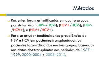 Métodos
 Pacientes foram estratificados em quatro grupos
por status viral: (HBV-/HCV-); (HBV+/HCV-); (HBV-
/HCV+), e (HBV+/HCV+)
 Para se estudar tendências nas prevalências de
HBV e HCV em pacientes transplantados, os
pacientes foram divididos em três grupos, baseados
nas datas dos transplantes nos períodos de 1987–
1999, 2000–2004 e 2005–2012.
 