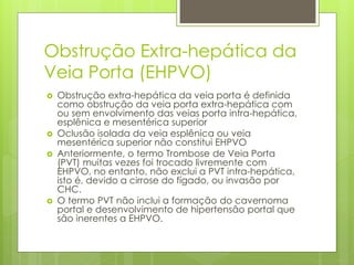Obstrução Extra-hepática da
Veia Porta (EHPVO)
 Obstrução extra-hepática da veia porta é definida
como obstrução da veia porta extra-hepática com
ou sem envolvimento das veias porta intra-hepática,
esplênica e mesentérica superior
 Oclusão isolada da veia esplênica ou veia
mesentérica superior não constitui EHPVO
 Anteriormente, o termo Trombose de Veia Porta
(PVT) muitas vezes foi trocado livremente com
EHPVO, no entanto, não exclui a PVT intra-hepática,
isto é, devido a cirrose do fígado, ou invasão por
CHC.
 O termo PVT não inclui a formação do cavernoma
portal e desenvolvimento de hipertensão portal que
são inerentes a EHPVO.
 