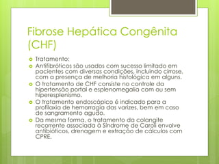 Fibrose Hepática Congênita
(CHF)
 Tratamento:
 Antifibróticos são usados ​​com sucesso limitado em
pacientes com diversas condições, incluindo cirrose,
com a presença de melhoria histológica em alguns.
 O tratamento de CHF consiste no controle da
hipertensão portal e esplenomegalia com ou sem
hiperesplenismo.
 O tratamento endoscópico é indicado para a
profilaxia de hemorragia das varizes, bem em caso
de sangramento agudo.
 Da mesma forma, o tratamento da colangite
recorrente associada à Síndrome de Caroli envolve
antibióticos, drenagem e extração de cálculos com
CPRE.
 