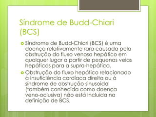 Síndrome de Budd-Chiari
(BCS)
 Síndrome de Budd-Chiari (BCS) é uma
doença relativamente rara causada pela
obstrução do fluxo venoso hepático em
qualquer lugar a partir de pequenas veias
hepáticas para a supra-hepática.
 Obstrução do fluxo hepático relacionado
à insuficiência cardíaca direita ou à
síndrome de obstrução sinusoidal
(também conhecida como doença
veno-oclusiva) não está incluída na
definição de BCS.
 