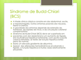 Síndrome de Budd-Chiari
(BCS)
 A tríade clínica clássica consiste em dor abdominal, ascite,
 e hepatomegalia. Outros sintomas possíveis são náuseas,
febre e icterícia.
 A gravidade dos sintomas depende da extensão da
trombose, da rapidez de início, e da circulação colateral
compensatória.
 Síndrome de Budd-Chiari (BCS) deve ser suspeitada em
 pacientes com dor abdominal e um aumento do fígado,
em insuficiência hepática fulminante, com ascite e ascite
crônica refratária, se testes de função hepática estão
perto do normal.
 Existe um elevado gradiente de albumina.
 Apesar das alterações hemodinâmicas envolvendo o
fígado, a função hepática é muitas vezes relativamente
poupada.
 