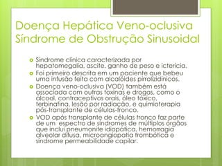 Doença Hepática Veno-oclusiva
Síndrome de Obstrução Sinusoidal
 Síndrome clínica caracterizada por
hepatomegalia, ascite, ganho de peso e icterícia.
 Foi primeiro descrita em um paciente que bebeu
uma infusão feita com alcalóides pirrolizidínicos.
 Doença veno-oclusiva (VOD) também está
associada com outras toxinas e drogas, como o
álcool, contraceptivos orais, óleo tóxico,
terbinafina, lesão por radiação, e quimioterapia
pós-transplante de células-tronco.
 VOD após transplante de células tronco faz parte
de um espectro de síndromes de múltiplos órgãos
que inclui pneumonite idiopática, hemorragia
alveolar difusa, microangiopatia trombótica e
síndrome permeabilidade capilar.
 