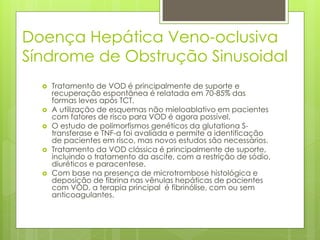 Doença Hepática Veno-oclusiva
Síndrome de Obstrução Sinusoidal
 Tratamento de VOD é principalmente de suporte e
recuperação espontânea é relatada em 70-85% das
formas leves após TCT.
 A utilização de esquemas não mieloablativo em pacientes
com fatores de risco para VOD é agora possível.
 O estudo de polimorfismos genéticos da glutationa S-
transferase e TNF-α foi avaliada e permite a identificação
de pacientes em risco, mas novos estudos são necessários.
 Tratamento da VOD clássica é principalmente de suporte,
incluindo o tratamento da ascite, com a restrição de sódio,
diuréticos e paracentese.
 Com base na presença de microtrombose histológica e
deposição de fibrina nas vênulas hepáticas de pacientes
com VOD, a terapia principal é fibrinólise, com ou sem
anticoagulantes.
 