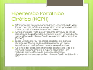 Hipertensão Portal Não
Cirrótica (NCPH)
 Diferenças de status socioeconômico, condições de vida,
tempo de vida médio e etnia podem ser responsável pela
maior ocorrência em classes mais baixas.
 A incidência de NCPF provavelmente diminuiu ao longo
das últimas duas décadas, juntamente com uma redução
na incidência de obstrução da veia porta extra-hepática
(EHPVO).
 Sepse umbilical e/ou repetidos episódios de diarreia
durante a infância podem desempenhar um papel
importante na patogênese de ambas as doenças.
 Ao longo dos anos, a melhoria dos padrões de vida e a
melhoria no saneamento e higiene resultaram em
redução da incidência de doenças diarreicas,
desempenhando um papel na diminuição da incidência e
NCPH.
 