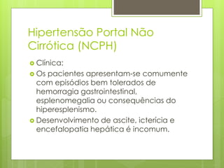 Hipertensão Portal Não
Cirrótica (NCPH)
 Clínica:
 Os pacientes apresentam-se comumente
com episódios bem tolerados de
hemorragia gastrointestinal,
esplenomegalia ou consequências do
hiperesplenismo.
 Desenvolvimento de ascite, icterícia e
encefalopatia hepática é incomum.
 